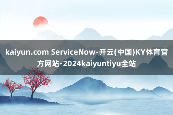 kaiyun.com ServiceNow-开云(中国)KY体育官方网站-2024kaiyuntiyu全站