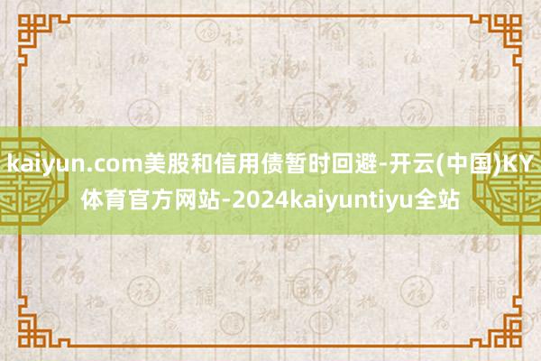 kaiyun.com美股和信用债暂时回避-开云(中国)KY体育官方网站-2024kaiyuntiyu全站