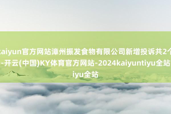 kaiyun官方网站漳州振发食物有限公司新增投诉共2个-开云(中国)KY体育官方网站-2024kaiyuntiyu全站