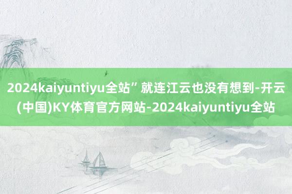 2024kaiyuntiyu全站”就连江云也没有想到-开云(中国)KY体育官方网站-2024kaiyuntiyu全站