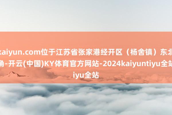 kaiyun.com位于江苏省张家港经开区（杨舍镇）东北角-开云(中国)KY体育官方网站-2024kaiyuntiyu全站