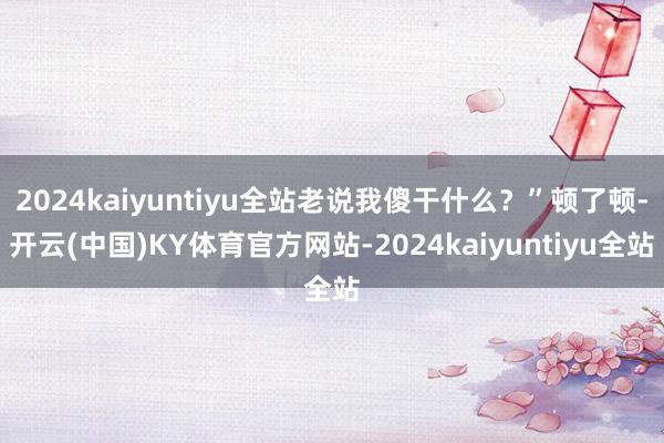 2024kaiyuntiyu全站老说我傻干什么？”顿了顿-开云(中国)KY体育官方网站-2024kaiyuntiyu全站