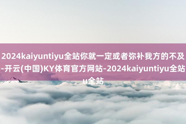 2024kaiyuntiyu全站你就一定或者弥补我方的不及-开云(中国)KY体育官方网站-2024kaiyuntiyu全站