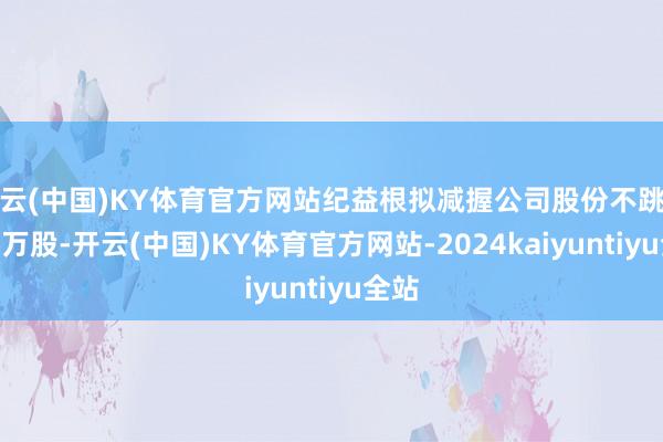 开云(中国)KY体育官方网站纪益根拟减握公司股份不跳动200万股-开云(中国)KY体育官方网站-2024kaiyuntiyu全站