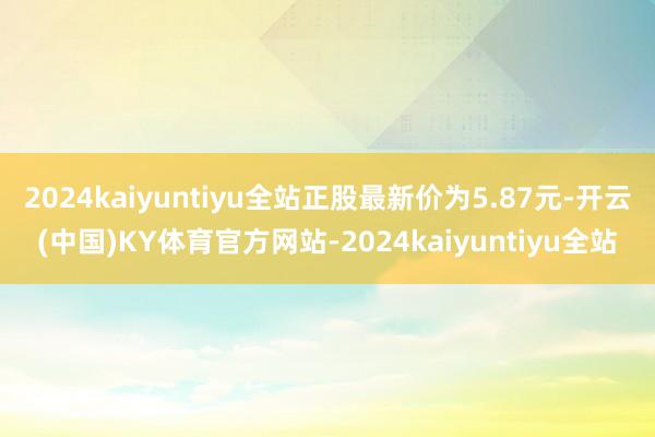 2024kaiyuntiyu全站正股最新价为5.87元-开云(中国)KY体育官方网站-2024kaiyuntiyu全站