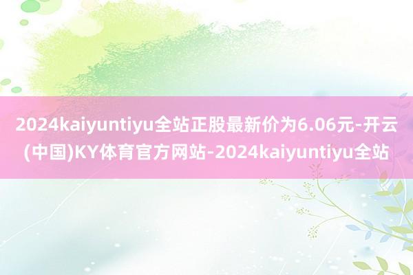 2024kaiyuntiyu全站正股最新价为6.06元-开云(中国)KY体育官方网站-2024kaiyuntiyu全站