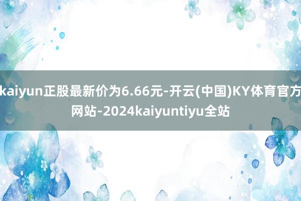 kaiyun正股最新价为6.66元-开云(中国)KY体育官方网站-2024kaiyuntiyu全站