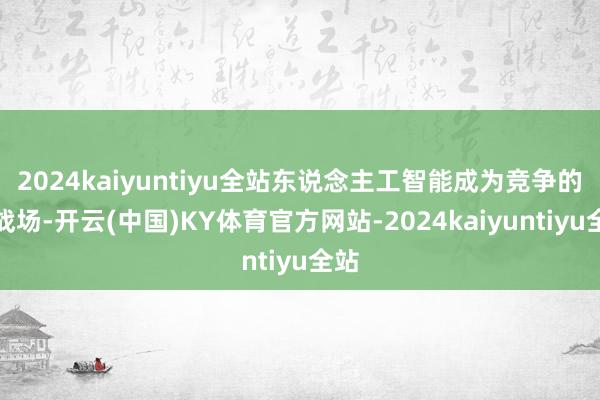 2024kaiyuntiyu全站东说念主工智能成为竞争的主战场-开云(中国)KY体育官方网站-2024kaiyuntiyu全站