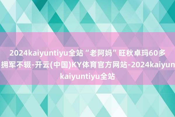 2024kaiyuntiyu全站“老阿妈”旺秋卓玛60多年如一日拥军不辍-开云(中国)KY体育官方网站-2024kaiyuntiyu全站