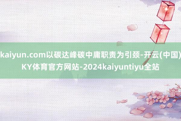 kaiyun.com以碳达峰碳中庸职责为引颈-开云(中国)KY体育官方网站-2024kaiyuntiyu全站