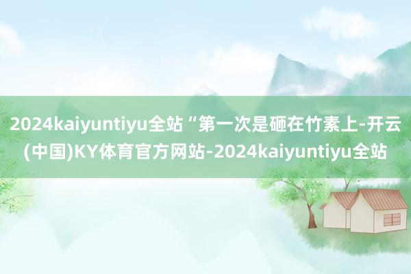 2024kaiyuntiyu全站“第一次是砸在竹素上-开云(中国)KY体育官方网站-2024kaiyuntiyu全站