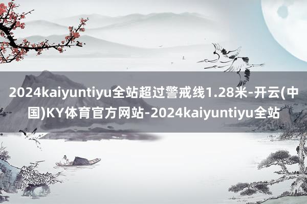 2024kaiyuntiyu全站超过警戒线1.28米-开云(中国)KY体育官方网站-2024kaiyuntiyu全站