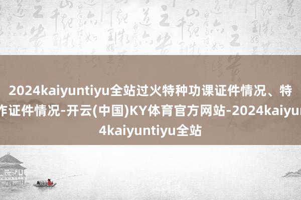 2024kaiyuntiyu全站过火特种功课证件情况、特种斥地操作证件情况-开云(中国)KY体育官方网站-2024kaiyuntiyu全站