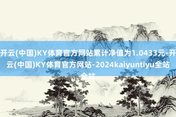 开云(中国)KY体育官方网站累计净值为1.0433元-开云(中国)KY体育官方网站-2024kaiyuntiyu全站