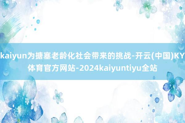 kaiyun为搪塞老龄化社会带来的挑战-开云(中国)KY体育官方网站-2024kaiyuntiyu全站