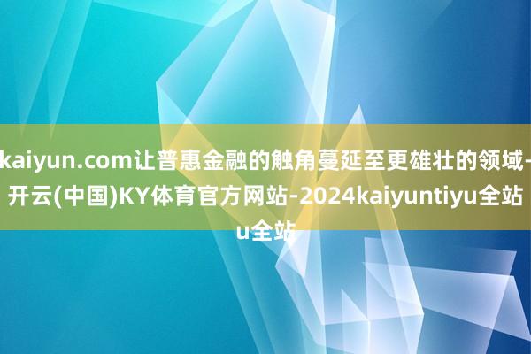 kaiyun.com让普惠金融的触角蔓延至更雄壮的领域-开云(中国)KY体育官方网站-2024kaiyuntiyu全站