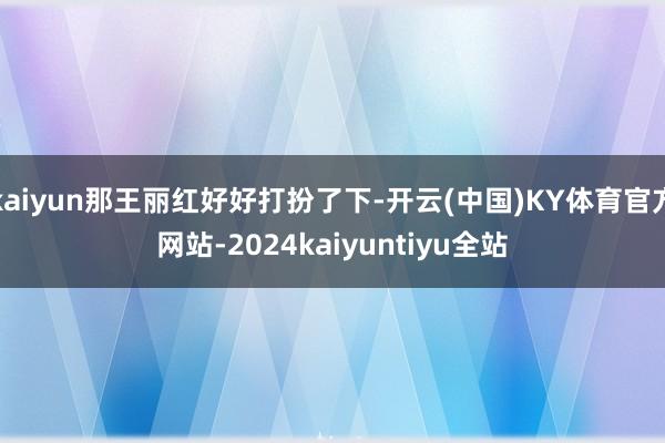 kaiyun那王丽红好好打扮了下-开云(中国)KY体育官方网站-2024kaiyuntiyu全站