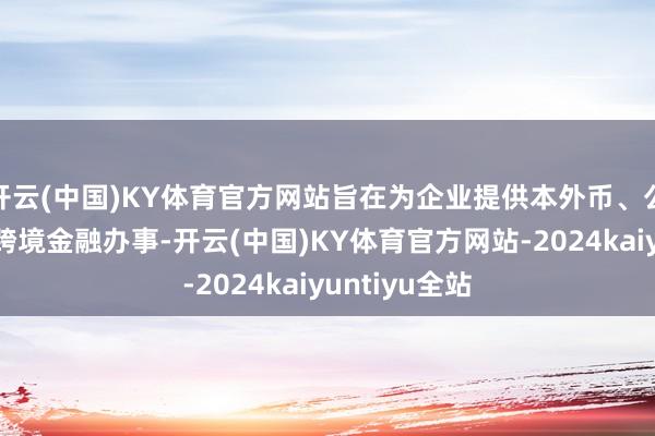 开云(中国)KY体育官方网站旨在为企业提供本外币、公私一体化的跨境金融办事-开云(中国)KY体育官方网站-2024kaiyuntiyu全站