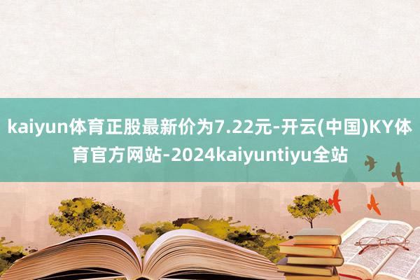 kaiyun体育正股最新价为7.22元-开云(中国)KY体育官方网站-2024kaiyuntiyu全站