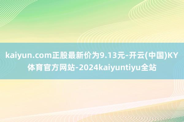 kaiyun.com正股最新价为9.13元-开云(中国)KY体育官方网站-2024kaiyuntiyu全站