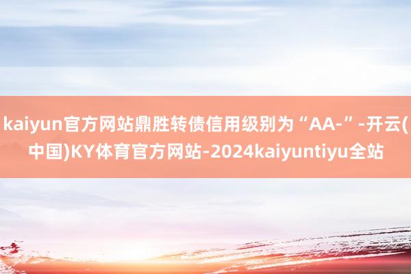 kaiyun官方网站鼎胜转债信用级别为“AA-”-开云(中国)KY体育官方网站-2024kaiyuntiyu全站