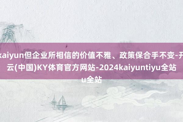 kaiyun但企业所相信的价值不雅、政策保合手不变-开云(中国)KY体育官方网站-2024kaiyuntiyu全站