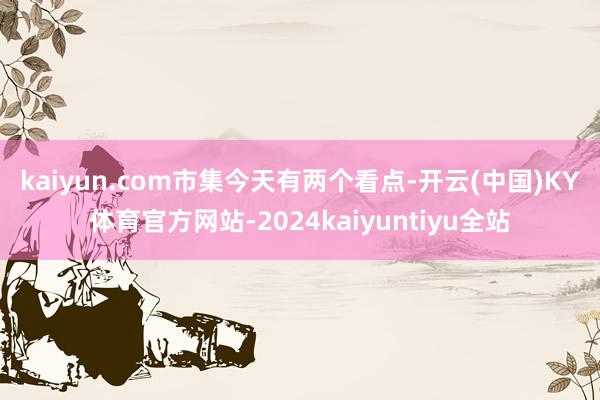 kaiyun.com　　市集今天有两个看点-开云(中国)KY体育官方网站-2024kaiyuntiyu全站