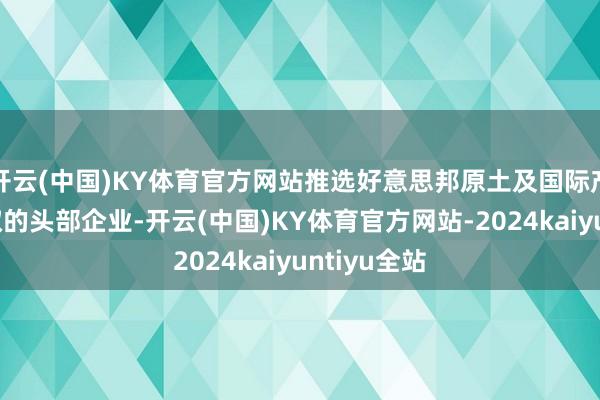 开云(中国)KY体育官方网站推选好意思邦原土及国际产能布局进取的头部企业-开云(中国)KY体育官方网站-2024kaiyuntiyu全站