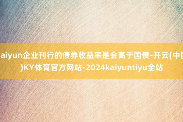 kaiyun企业刊行的债券收益率是会高于国债-开云(中国)KY体育官方网站-2024kaiyuntiyu全站