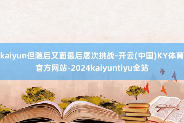 kaiyun但随后又面最后屡次挑战-开云(中国)KY体育官方网站-2024kaiyuntiyu全站