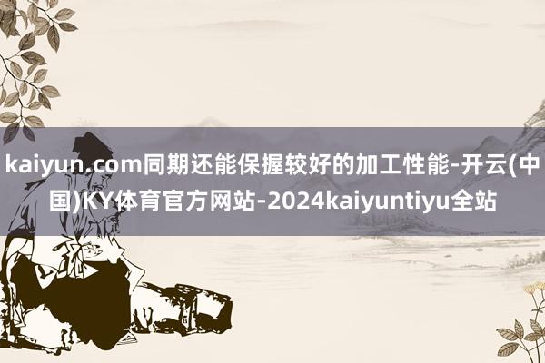 kaiyun.com同期还能保握较好的加工性能-开云(中国)KY体育官方网站-2024kaiyuntiyu全站