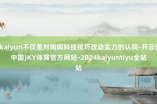 kaiyun不仅是对闻闻科技技巧改动实力的认同-开云(中国)KY体育官方网站-2024kaiyuntiyu全站