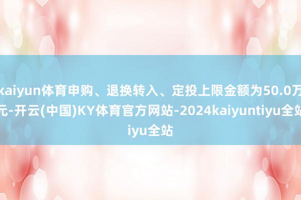 kaiyun体育申购、退换转入、定投上限金额为50.0万元-开云(中国)KY体育官方网站-2024kaiyuntiyu全站