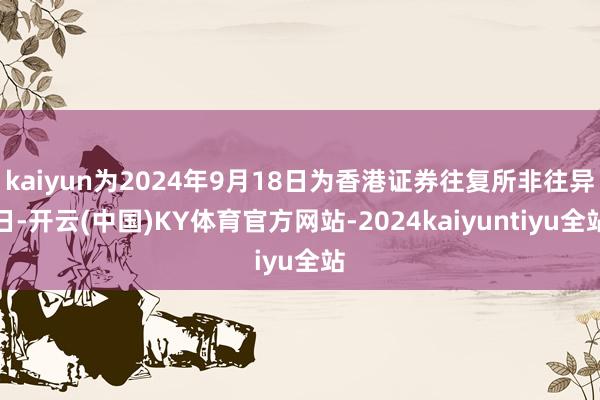 kaiyun为2024年9月18日为香港证券往复所非往异日-开云(中国)KY体育官方网站-2024kaiyuntiyu全站