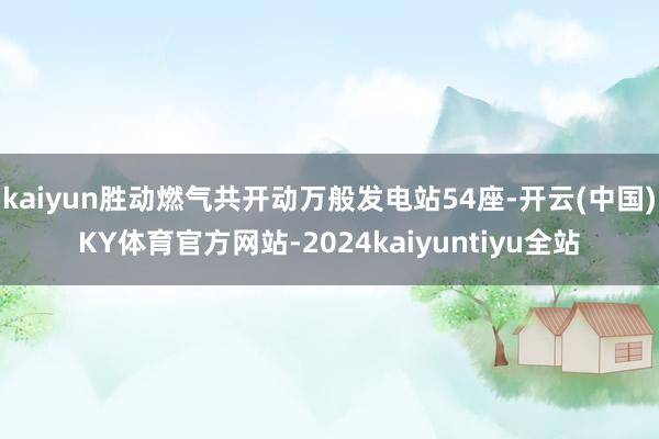 kaiyun胜动燃气共开动万般发电站54座-开云(中国)KY体育官方网站-2024kaiyuntiyu全站