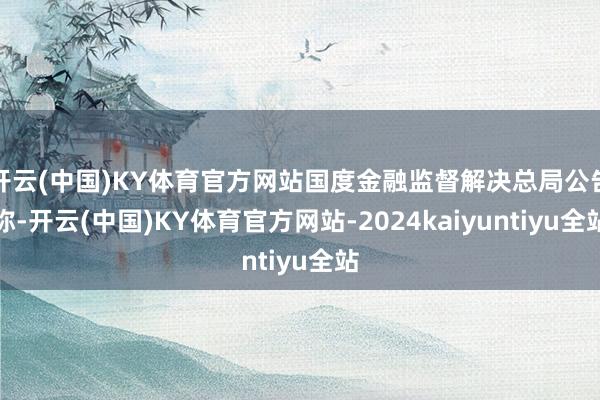 开云(中国)KY体育官方网站国度金融监督解决总局公告称-开云(中国)KY体育官方网站-2024kaiyuntiyu全站