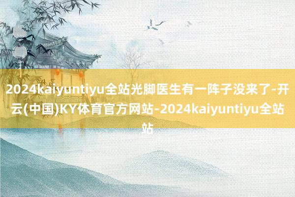 2024kaiyuntiyu全站光脚医生有一阵子没来了-开云(中国)KY体育官方网站-2024kaiyuntiyu全站