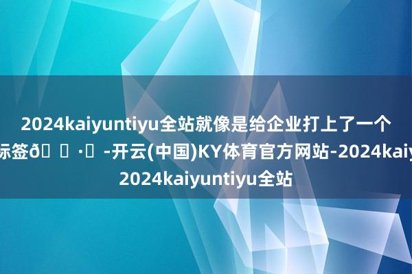 2024kaiyuntiyu全站就像是给企业打上了一个 “优质” 的标签🏷️-开云(中国)KY体育官方网站-2024kaiyuntiyu全站