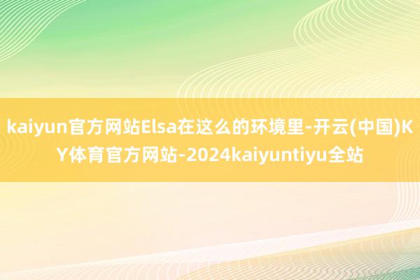 kaiyun官方网站Elsa在这么的环境里-开云(中国)KY体育官方网站-2024kaiyuntiyu全站