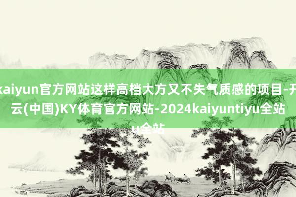 kaiyun官方网站这样高档大方又不失气质感的项目-开云(中国)KY体育官方网站-2024kaiyuntiyu全站