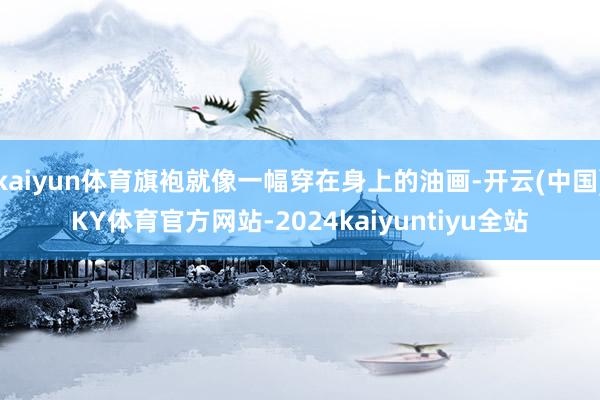 kaiyun体育旗袍就像一幅穿在身上的油画-开云(中国)KY体育官方网站-2024kaiyuntiyu全站