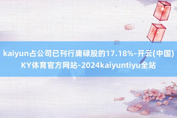 kaiyun占公司已刊行庸碌股的17.18%-开云(中国)KY体育官方网站-2024kaiyuntiyu全站