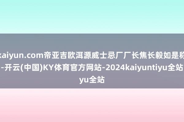 kaiyun.com帝亚吉欧洱源威士忌厂厂长焦长毅如是称-开云(中国)KY体育官方网站-2024kaiyuntiyu全站