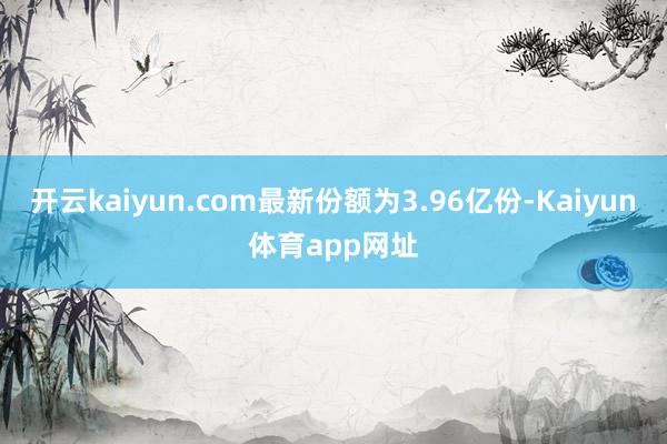 开云kaiyun.com最新份额为3.96亿份-Kaiyun体育app网址