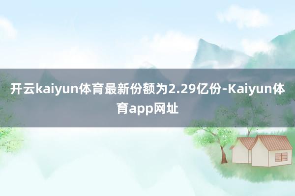 开云kaiyun体育最新份额为2.29亿份-Kaiyun体育app网址