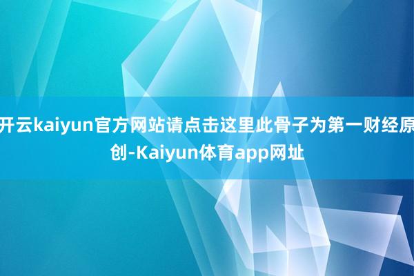 开云kaiyun官方网站请点击这里此骨子为第一财经原创-Kaiyun体育app网址