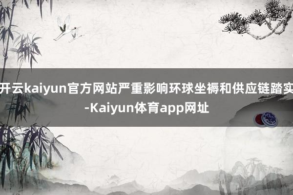 开云kaiyun官方网站严重影响环球坐褥和供应链踏实-Kaiyun体育app网址