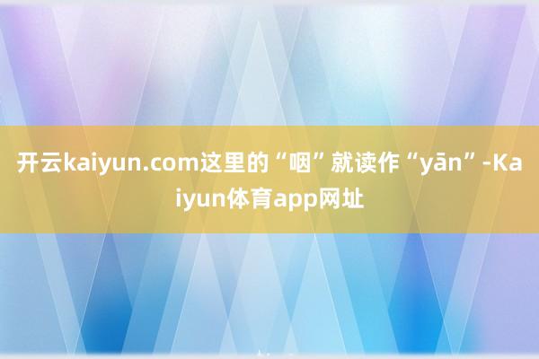 开云kaiyun.com这里的“咽”就读作“yān”-Kaiyun体育app网址