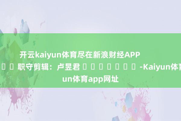 开云kaiyun体育尽在新浪财经APP            						职守剪辑：卢昱君 							-Kaiyun体育app网址