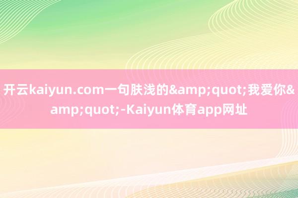 开云kaiyun.com一句肤浅的&quot;我爱你&quot;-Kaiyun体育app网址